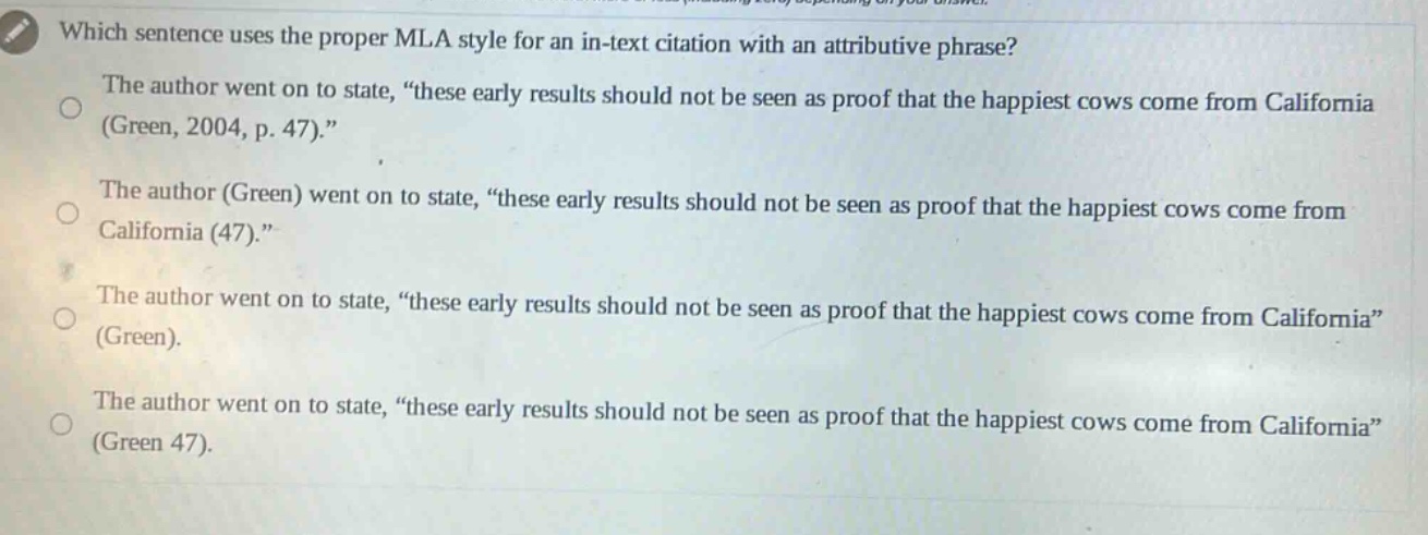 which sentence uses the proper mla style for an in - text citation with an attributive phrase? the author went on to state, “these early results should not be seen as proof that the happiest cows come from california (green, 2004, p. 47).” the author (green) went on to state, “these early results should not be seen as proof that the happiest cows come from california (47).” the author went on to state, “these early results should not be seen as proof that the happiest cows come from california” (green). the author went on to state, “these early results should not be seen as proof that the happiest cows come from california” (green 47).