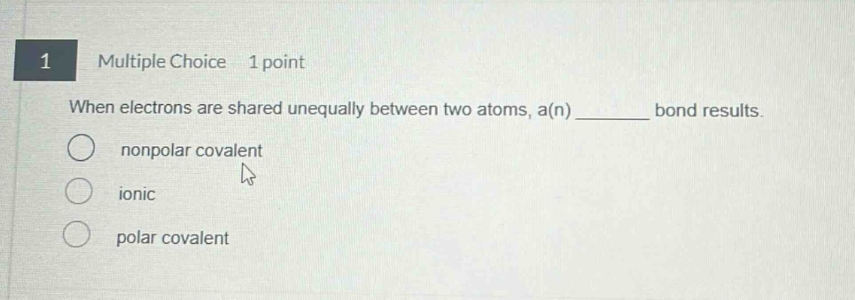 1 multiple choice 1 point when electrons are shared unequally between two atoms, a(n) ______ bond results. nonpolar covalent ionic polar covalent