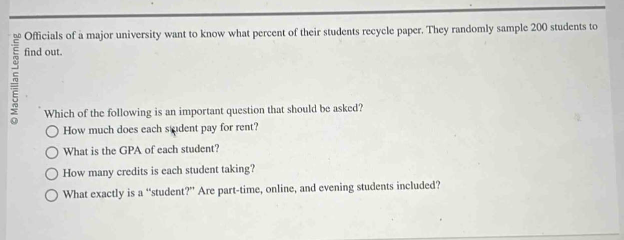 officials of a major university want to know what percent of their students recycle paper. they randomly sample 200 students to find out. which of the following is an important question that should be asked? how much does each student pay for rent? what is the gpa of each student? how many credits is each student taking? what exactly is a “student?” are part - time, online, and evening students included?
