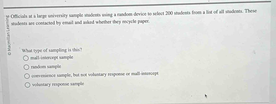 officials at a large university sample students using a random device to select 200 students from a list of all students. these students are contacted by email and asked whether they recycle paper.\nwhat type of sampling is this?\nmall - intercept sample\nrandom sample\nconvenience sample, but not voluntary response or mall - intercept\nvoluntary response sample
