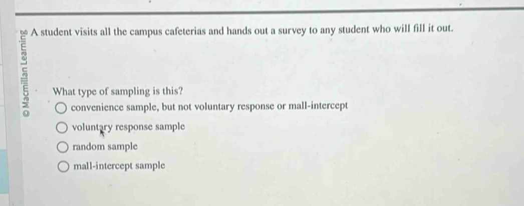 a student visits all the campus cafeterias and hands out a survey to any student who will fill it out. what type of sampling is this? convenience sample, but not voluntary response or mall - intercept voluntary response sample random sample mall - intercept sample