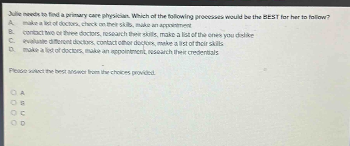 julie needs to find a primary care physician. which of the following processes would be the best for her to follow? a. make a list of doctors, check on their skills, make an appointment b. contact two or three doctors, research their skills, make a list of the ones you dislike c. evaluate different doctors, contact other doctors, make a list of their skills d. make a list of doctors, make an appointment, research their credentials please select the best answer from the choices provided. o a o b o c o d