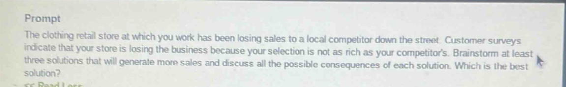 prompt\nthe clothing retail store at which you work has been losing sales to a local competitor down the street. customer surveys indicate that your store is losing the business because your selection is not as rich as your competitors. brainstorm at least three solutions that will generate more sales and discuss all the possible consequences of each solution. which is the best solution?
