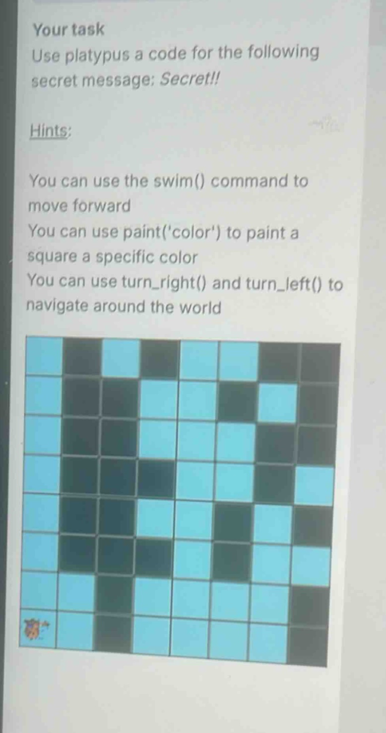 your task\nuse platypus a code for the following secret message: secret!!\nhints:\nyou can use the swim() command to move forward\nyou can use paint(color) to paint a square a specific color\nyou can use turn_right() and turn_left() to navigate around the world