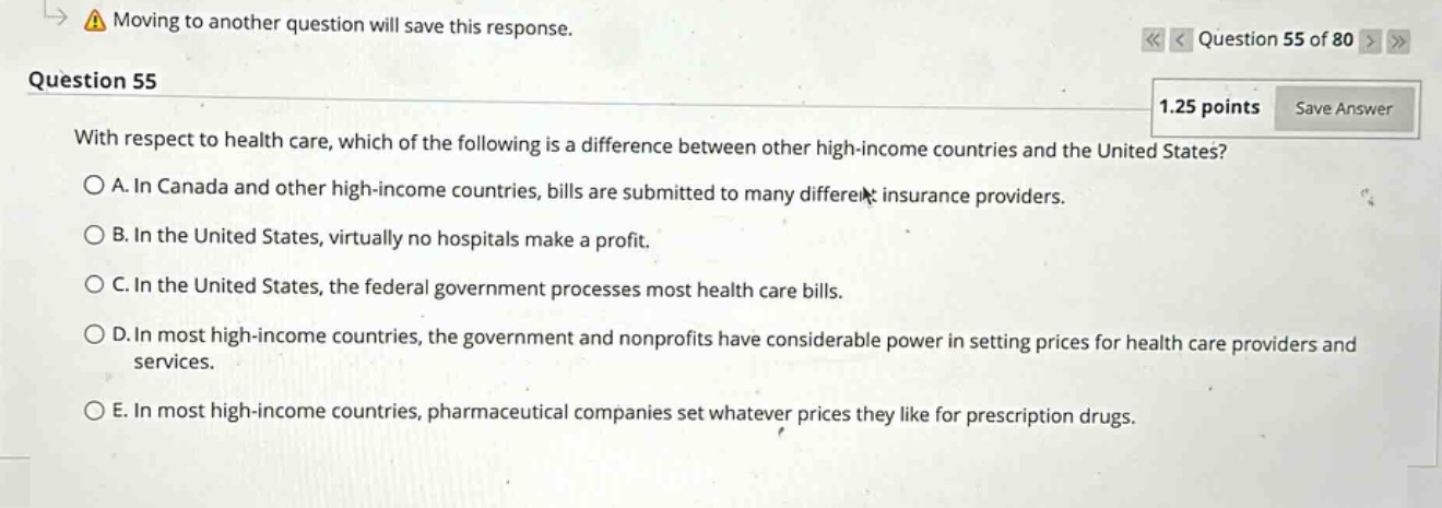 question 55\n1.25 points save answer\nwith respect to health care, which of the following is a difference between other high - income countries and the united states?\na. in canada and other high - income countries, bills are submitted to many different insurance providers.\nb. in the united states, virtually no hospitals make a profit.\nc. in the united states, the federal government processes most health care bills.\nd. in most high - income countries, the government and nonprofits have considerable power in setting prices for health care providers and services.\ne. in most high - income countries, pharmaceutical companies set whatever prices they like for prescription drugs.