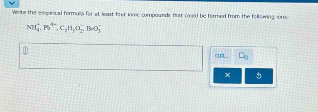 write the empirical formula for at least four ionic compounds that could be formed from the following ions: $nh_{4}^{+}, pb^{4 + }, c_{2}h_{3}o_{2}^{-}, bro_{3}^{-}$