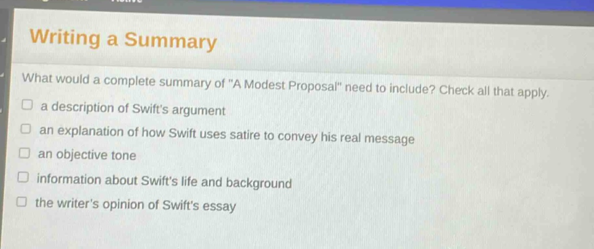 writing a summary\nwhat would a complete summary of \a modest proposal\ need to include? check all that apply.\n□ a description of swifts argument\n□ an explanation of how swift uses satire to convey his real message\n□ an objective tone\n□ information about swifts life and background\n□ the writers opinion of swifts essay