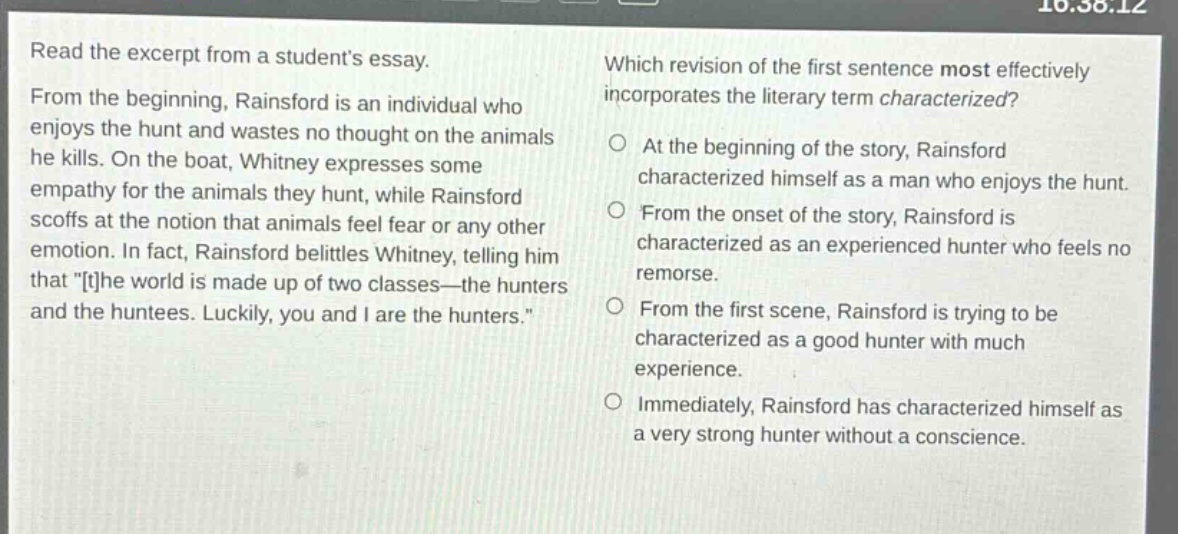 read the excerpt from a students essay. from the beginning, rainsford is an individual who enjoys the hunt and wastes no thought on the animals he kills. on the boat, whitney expresses some empathy for the animals they hunt, while rainsford scoffs at the notion that animals feel fear or any other emotion. in fact, rainsford belittles whitney, telling him that \the world is made up of two classes—the hunters and the huntees. luckily, you and i are the hunters.\ which revision of the first sentence most effectively incorporates the literary term characterized? at the beginning of the story, rainsford characterized himself as a man who enjoys the hunt. from the onset of the story, rainsford is characterized as an experienced hunter who feels no remorse. from the first scene, rainsford is trying to be characterized as a good hunter with much experience. immediately, rainsford has characterized himself as a very strong hunter without a conscience.