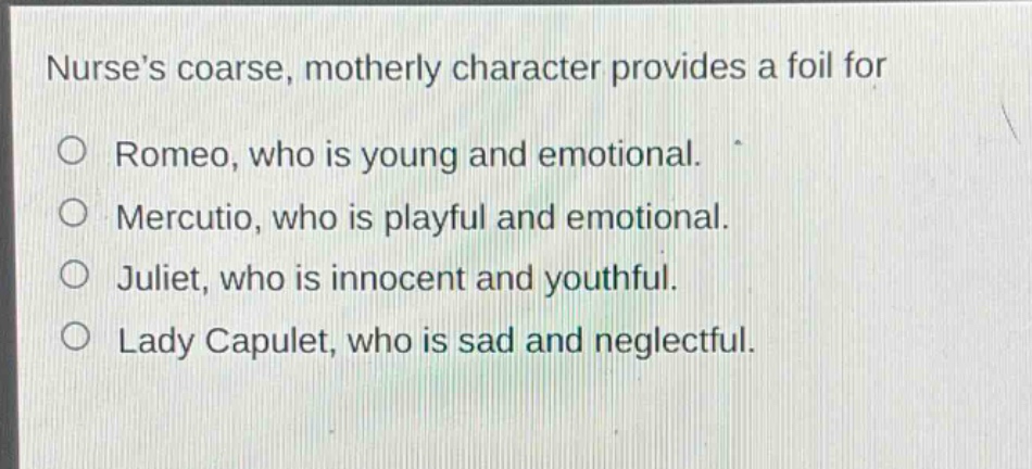 nurses coarse, motherly character provides a foil for\n○ romeo, who is young and emotional.\n○ mercutio, who is playful and emotional.\n○ juliet, who is innocent and youthful.\n○ lady capulet, who is sad and neglectful.
