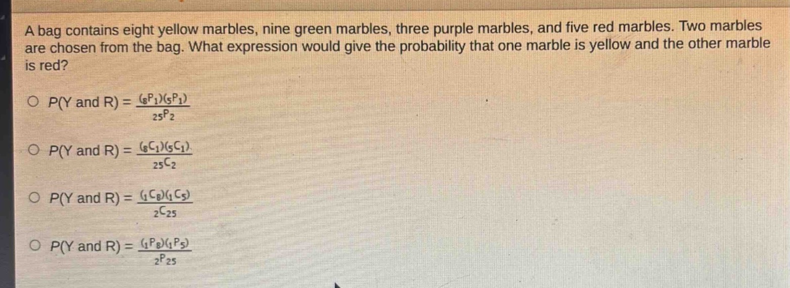 a bag contains eight yellow marbles, nine green marbles, three purple marbles, and five red marbles. two marbles are chosen from the bag. what expression would give the probability that one marble is yellow and the other marble is red?\n\n$p(y\\text{ and }r)=\frac{(_{8}p_{1})(_{5}p_{1})}{_{25}p_{2}}$\n\n$p(y\\text{ and }r)=\frac{(_{8}c_{1})(_{5}c_{1})}{_{25}c_{2}}$\n\n$p(y\\text{ and }r)=\frac{(_{1}c_{8})(_{1}c_{5})}{_{2}c_{25}}$\n\n$p(y\\text{ and }r)=\frac{(_{1}p_{8})(_{1}p_{5})}{_{2}p_{25}}$\n
