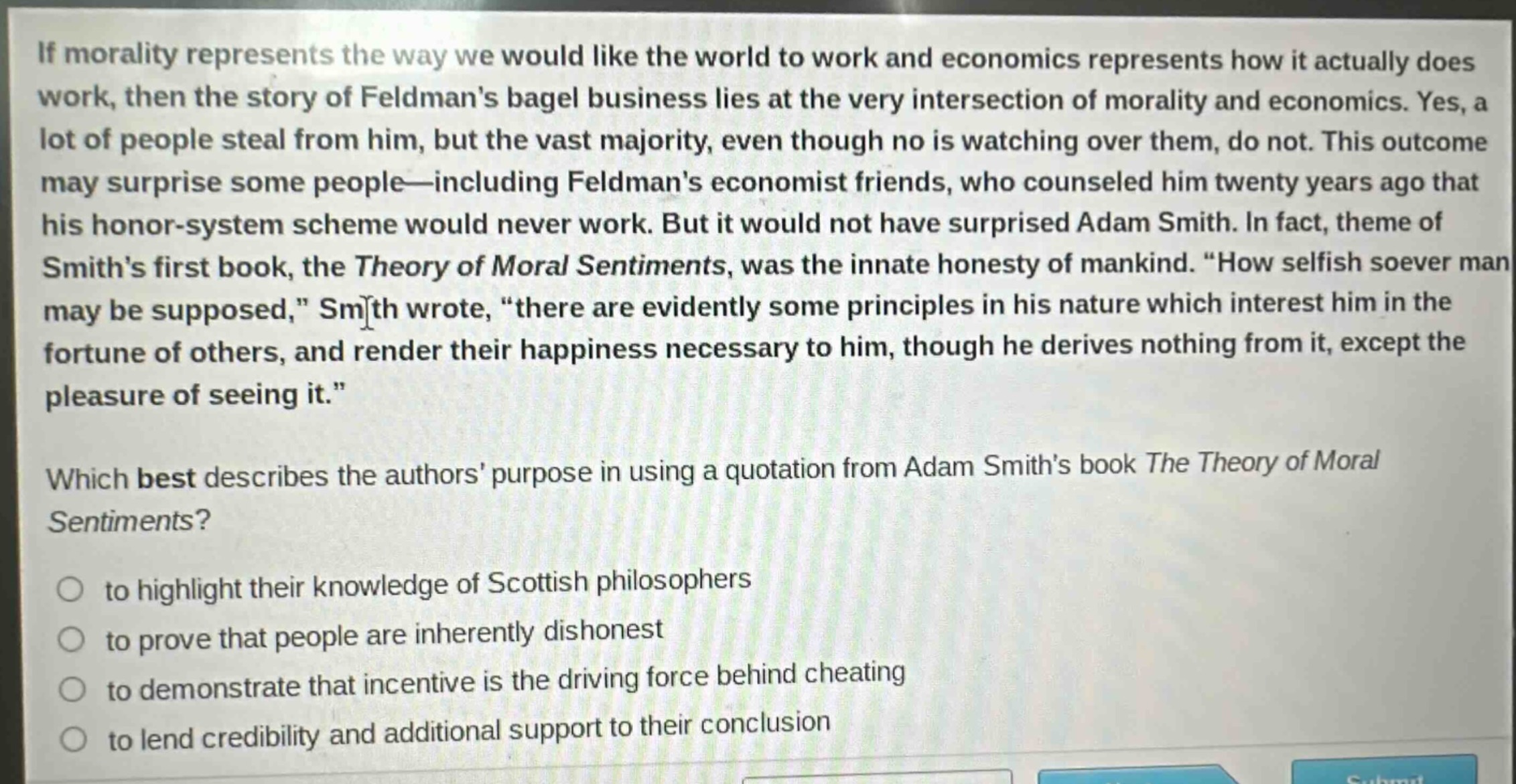 if morality represents the way we would like the world to work and economics represents how it actually does work, then the story of feldmans bagel business lies at the very intersection of morality and economics. yes, a lot of people steal from him, but the vast majority, even though no is watching over them, do not. this outcome may surprise some people—including feldmans economist friends, who counseled him twenty years ago that his honor - system scheme would never work. but it would not have surprised adam smith. in fact, theme of smiths first book, the theory of moral sentiments, was the innate honesty of mankind. “how selfish soever man may be supposed,” smith wrote, “there are evidently some principles in his nature which interest him in the fortune of others, and render their happiness necessary to him, though he derives nothing from it, except the pleasure of seeing it.”\nwhich best describes the authors purpose in using a quotation from adam smiths book the theory of moral sentiments?\n○ to highlight their knowledge of scottish philosophers\n○ to prove that people are inherently dishonest\n○ to demonstrate that incentive is the driving force behind cheating\n○ to lend credibility and additional support to their conclusion