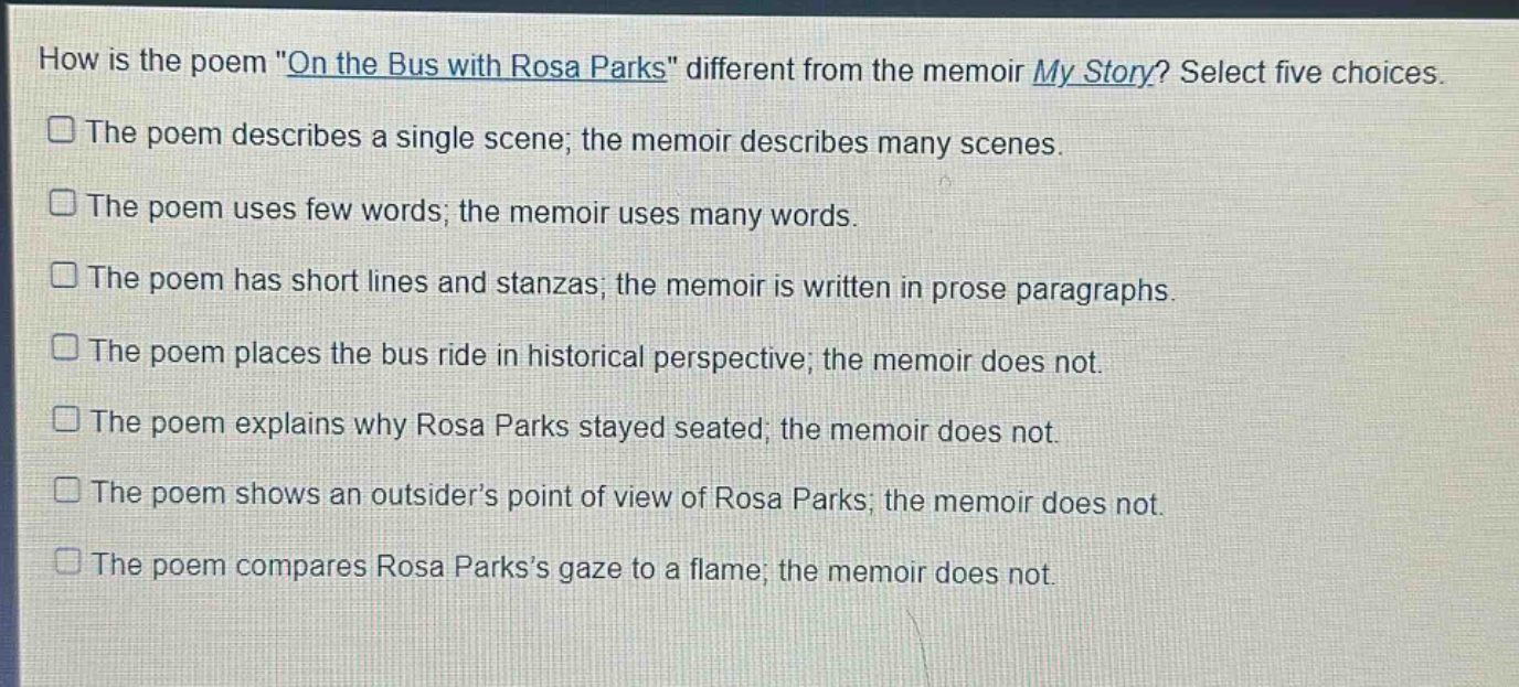 how is the poem \on the bus with rosa parks\ different from the memoir my story? select five choices.\nthe poem describes a single scene; the memoir describes many scenes.\nthe poem uses few words; the memoir uses many words.\nthe poem has short lines and stanzas; the memoir is written in prose paragraphs.\nthe poem places the bus ride in historical perspective; the memoir does not.\nthe poem explains why rosa parks stayed seated; the memoir does not.\nthe poem shows an outsider’s point of view of rosa parks; the memoir does not.\nthe poem compares rosa parks’s gaze to a flame; the memoir does not.