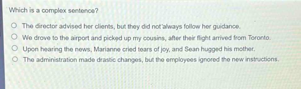 which is a complex sentence?\no the director advised her clients, but they did not always follow her guidance.\no we drove to the airport and picked up my cousins, after their flight arrived from toronto.\no upon hearing the news, marianne cried tears of joy, and sean hugged his mother.\no the administration made drastic changes, but the employees ignored the new instructions.