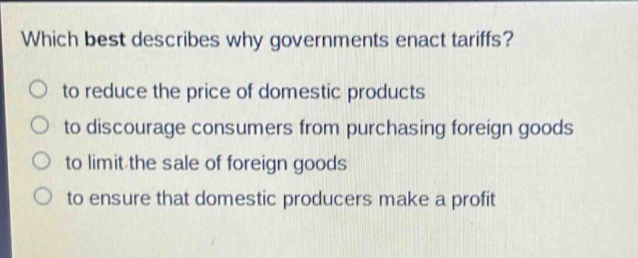 which best describes why governments enact tariffs?\no to reduce the price of domestic products\no to discourage consumers from purchasing foreign goods\no to limit the sale of foreign goods\no to ensure that domestic producers make a profit