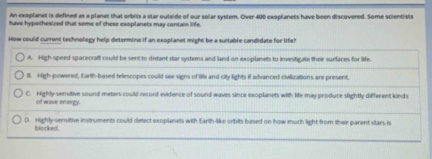 an exoplanet is defined as a planet that orbits a star outside of our solar system. over 400 exoplanets have been discovered. some scientists have hypothesized that some of these exoplanets may contain life. how could current technology help determine if an exoplanet might be a suitable candidate for life? a. high - speed spacecraft could be sent to distant star systems and land on exoplanets to investigate their surfaces for life. b. high - powered, earth - based telescopes could see signs of life and city lights if advanced civilizations are present. c. highly - sensitive sound meters could record evidence of sound waves since exoplanets with life may produce slightly different kinds of wave energy. d. highly - sensitive instruments could detect exoplanets with earth - like orbits based on how much light from their parent stars is blocked.