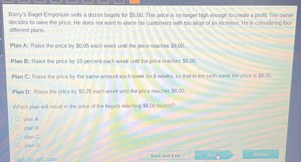 barrys bagel emporium sells a dozen bagels for $5.00. this price is no longer high enough to create a profit. the owner decides to raise the price. he does not want to alarm his customers with too large of an increase. he is considering four different plans.\n\nplan a: raise the price by $0.05 each week until the price reaches $8.00.\n\nplan b: raise the price by 10 percent each week until the price reaches $8.00.\n\nplan c: raise the price by the same amount each week for 6 weeks, so that in the sixth week the price is $8.00.\n\nplan d: raise the price by $0.25 each week until the price reaches $8.00.\n\nwhich plan will result in the price of the bagels reaching $8.00 fastest?\n\nplan a\n\nplan b\n\nplan c\n\nplan d