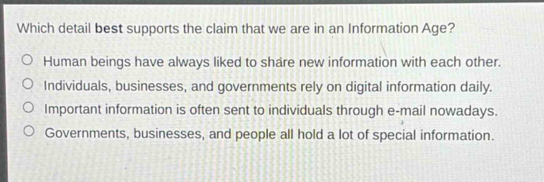 which detail best supports the claim that we are in an information age?\no human beings have always liked to share new information with each other.\no individuals, businesses, and governments rely on digital information daily.\no important information is often sent to individuals through e - mail nowadays.\no governments, businesses, and people all hold a lot of special information.