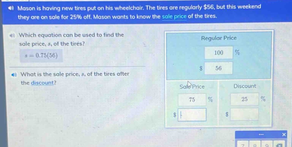 mason is having new tires put on his wheelchair. the tires are regularly $56, but this weekend they are on sale for 25% off. mason wants to know the sale price of the tires. which equation can be used to find the sale price, s, of the tires? s = 0.75(56) what is the sale price, s, of the tires after the discount?