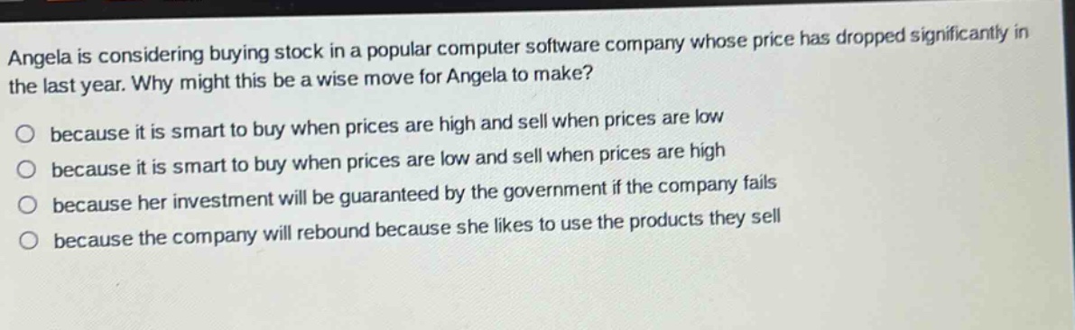 angela is considering buying stock in a popular computer software company whose price has dropped significantly in the last year. why might this be a wise move for angela to make?\no because it is smart to buy when prices are high and sell when prices are low\no because it is smart to buy when prices are low and sell when prices are high\no because her investment will be guaranteed by the government if the company fails\no because the company will rebound because she likes to use the products they sell