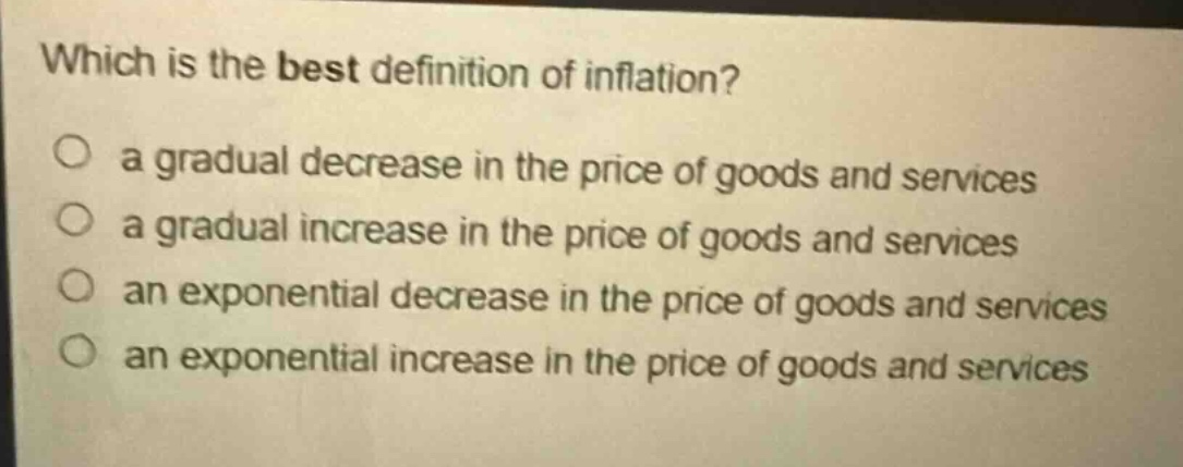 which is the best definition of inflation?\no a gradual decrease in the price of goods and services\no a gradual increase in the price of goods and services\no an exponential decrease in the price of goods and services\no an exponential increase in the price of goods and services