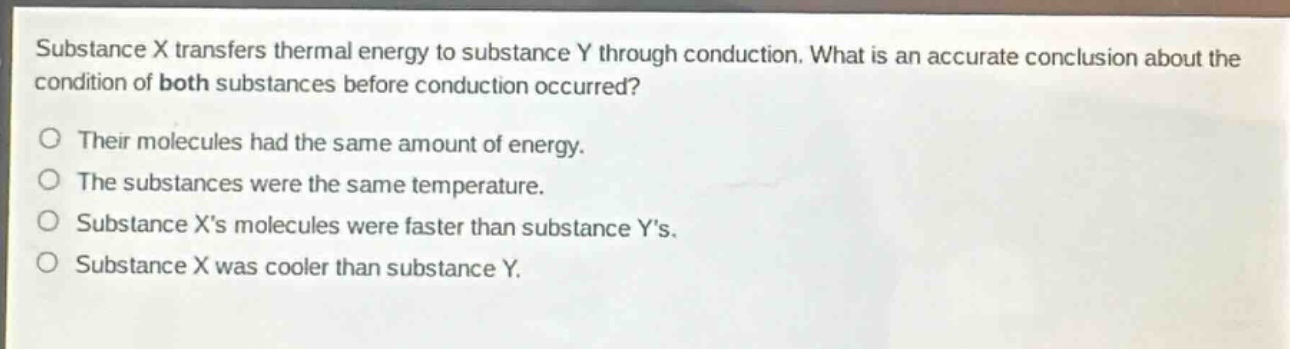substance x transfers thermal energy to substance y through conduction. what is an accurate conclusion about the condition of both substances before conduction occurred?\no their molecules had the same amount of energy.\no the substances were the same temperature.\no substance xs molecules were faster than substance ys.\no substance x was cooler than substance y.