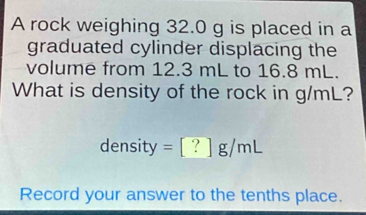 a rock weighing 32.0 g is placed in a graduated cylinder displacing the volume from 12.3 ml to 16.8 ml. what is density of the rock in g/ml? density = ? g/ml record your answer to the tenths place.