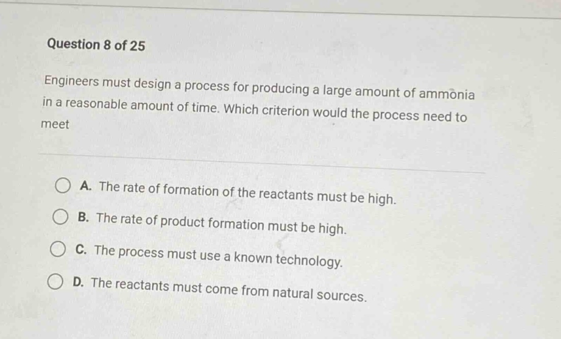 question 8 of 25\nengineers must design a process for producing a large amount of ammonia in a reasonable amount of time. which criterion would the process need to meet\n\na. the rate of formation of the reactants must be high.\nb. the rate of product formation must be high.\nc. the process must use a known technology.\nd. the reactants must come from natural sources.