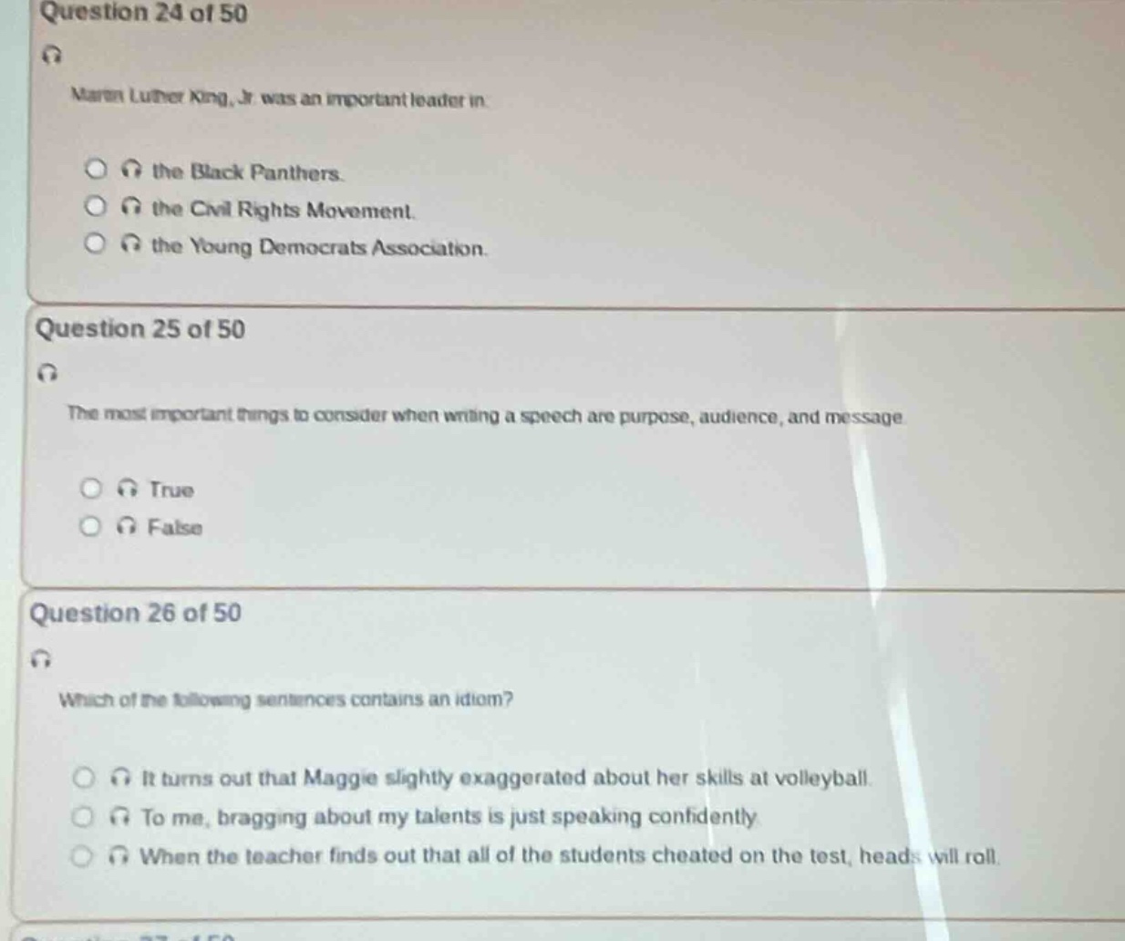 question 24 of 50\nmartin luther king, jr. was an important leader in\n- the black panthers.\n- the civil rights movement.\n- the young democrats association.\nquestion 25 of 50\nthe most important things to consider when writing a speech are purpose, audience, and message\n- true\n- false\nquestion 26 of 50\nwhich of the following sentences contains an idiom?\n- it turns out that maggie slightly exaggerated about her skills at volleyball.\n- to me, bragging about my talents is just speaking confidently.\n- when the teacher finds out that all of the students cheated on the test, heads will roll.