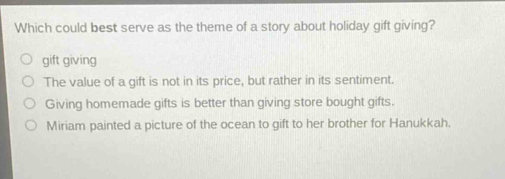 which could best serve as the theme of a story about holiday gift giving?\n gift giving\n the value of a gift is not in its price, but rather in its sentiment.\n giving homemade gifts is better than giving store bought gifts.\n miriam painted a picture of the ocean to gift to her brother for hanukkah.