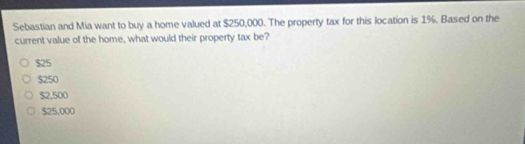 sebastian and mia want to buy a home valued at $250,000. the property tax for this location is 1%. based on the current value of the home, what would their property tax be?\n$25\n$250\n$2,500\n$25,000