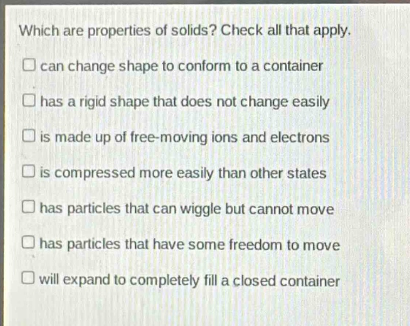 which are properties of solids? check all that apply. can change shape to conform to a container has a rigid shape that does not change easily is made up of free - moving ions and electrons is compressed more easily than other states has particles that can wiggle but cannot move has particles that have some freedom to move will expand to completely fill a closed container