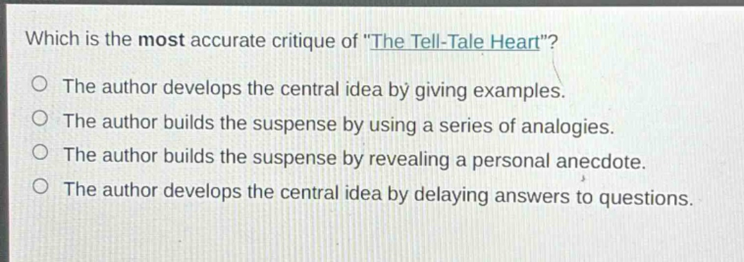 which is the most accurate critique of \the tell - tale heart\?\nthe author develops the central idea by giving examples.\nthe author builds the suspense by using a series of analogies.\nthe author builds the suspense by revealing a personal anecdote.\nthe author develops the central idea by delaying answers to questions.