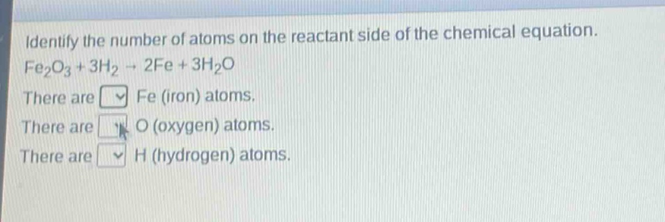 identify the number of atoms on the reactant side of the chemical equation. fe₂o₃ + 3h₂ → 2fe + 3h₂o there are fe (iron) atoms. there are o (oxygen) atoms. there are h (hydrogen) atoms.