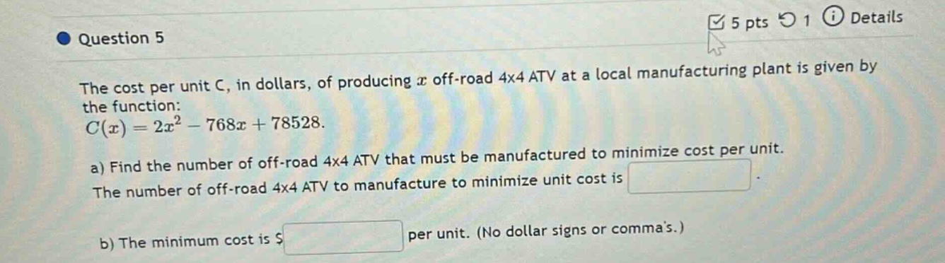 question 5\nthe cost per unit c, in dollars, of producing x off - road 4x4 atv at a local manufacturing plant is given by the function:\n$c(x)=2x^{2}-768x + 78528$.\na) find the number of off - road 4x4 atv that must be manufactured to minimize cost per unit.\nthe number of off - road 4x4 atv to manufacture to minimize unit cost is \n\nb) the minimum cost is $ per unit. (no dollar signs or commas.)
