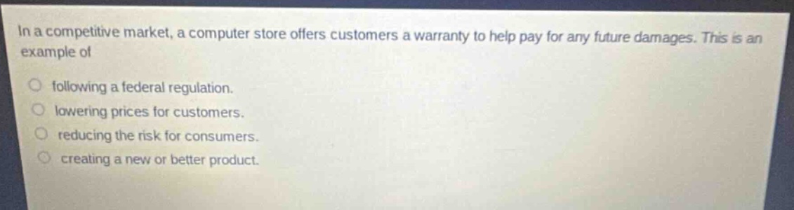 in a competitive market, a computer store offers customers a warranty to help pay for any future damages. this is an example of\nfollowing a federal regulation.\nlowering prices for customers.\nreducing the risk for consumers.\ncreating a new or better product.