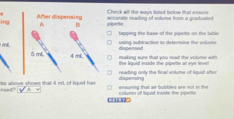 check all the ways listed below that ensure accurate reading of volume from a graduated pipette. tapping the base of the pipette on the table using subtraction to determine the volume dispensed making sure that you read the volume with the liquid inside the pipette at eye level reading only the final volume of liquid after dispensing ensuring that air bubbles are not in the column of liquid inside the pipette