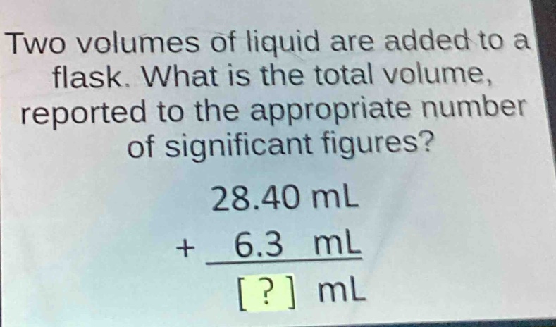 two volumes of liquid are added to a flask. what is the total volume, reported to the appropriate number of significant figures?\n28.40 ml\n+ 6.3 ml\n? ml