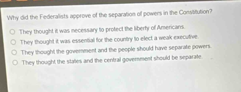 why did the federalists approve of the separation of powers in the constitution?\no they thought it was necessary to protect the liberty of americans.\no they thought it was essential for the country to elect a weak executive.\no they thought the government and the people should have separate powers.\no they thought the states and the central government should be separate.