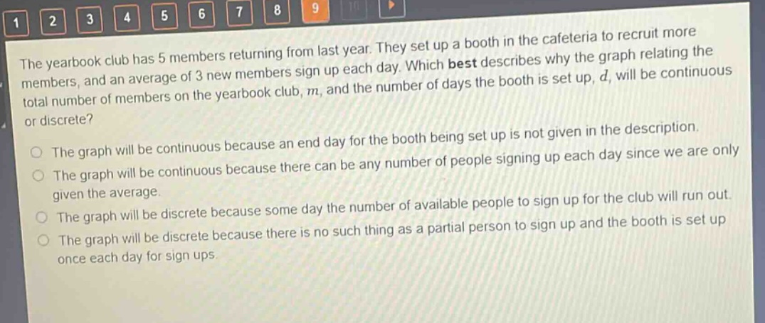 the yearbook club has 5 members returning from last year. they set up a booth in the cafeteria to recruit more members, and an average of 3 new members sign up each day. which best describes why the graph relating the total number of members on the yearbook club, m, and the number of days the booth is set up, d, will be continuous or discrete?\nthe graph will be continuous because an end - day for the booth being set up is not given in the description.\nthe graph will be continuous because there can be any number of people signing up each day since we are only given the average.\nthe graph will be discrete because some day the number of available people to sign up for the club will run out.\nthe graph will be discrete because there is no such thing as a partial person to sign up and the booth is set up once each day for sign - ups.
