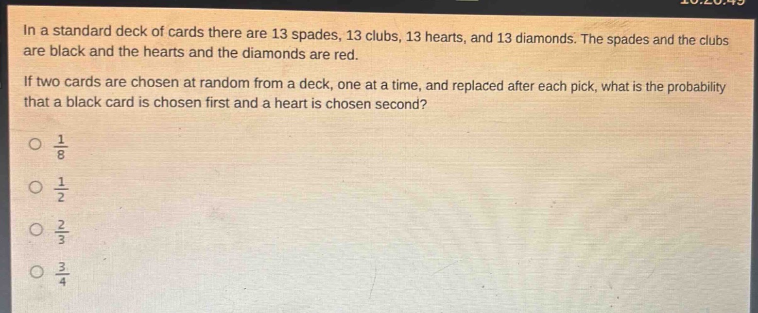 in a standard deck of cards there are 13 spades, 13 clubs, 13 hearts, and 13 diamonds. the spades and the clubs are black and the hearts and the diamonds are red. if two cards are chosen at random from a deck, one at a time, and replaced after each pick, what is the probability that a black card is chosen first and a heart is chosen second?\no $\frac{1}{8}$\no $\frac{1}{2}$\no $\frac{2}{3}$\no $\frac{3}{4}$