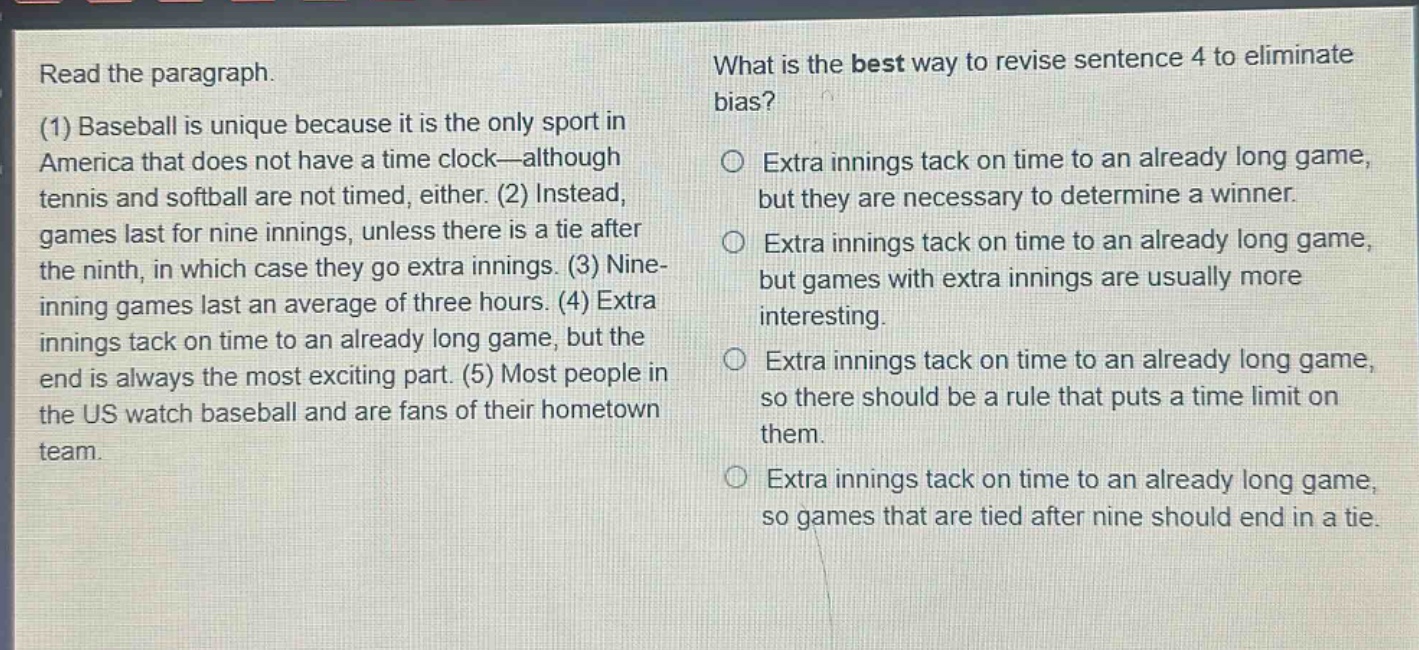 read the paragraph.\n(1) baseball is unique because it is the only sport in america that does not have a time clock—although tennis and softball are not timed, either. (2) instead, games last for nine innings, unless there is a tie after the ninth, in which case they go extra innings. (3) nine - inning games last an average of three hours. (4) extra innings tack on time to an already long game, but the end is always the most exciting part. (5) most people in the us watch baseball and are fans of their hometown team.\nwhat is the best way to revise sentence 4 to eliminate bias?\n○ extra innings tack on time to an already long game, but they are necessary to determine a winner.\n○ extra innings tack on time to an already long game, but games with extra innings are usually more interesting.\n○ extra innings tack on time to an already long game, so there should be a rule that puts a time limit on them.\n○ extra innings tack on time to an already long game, so games that are tied after nine should end in a tie.