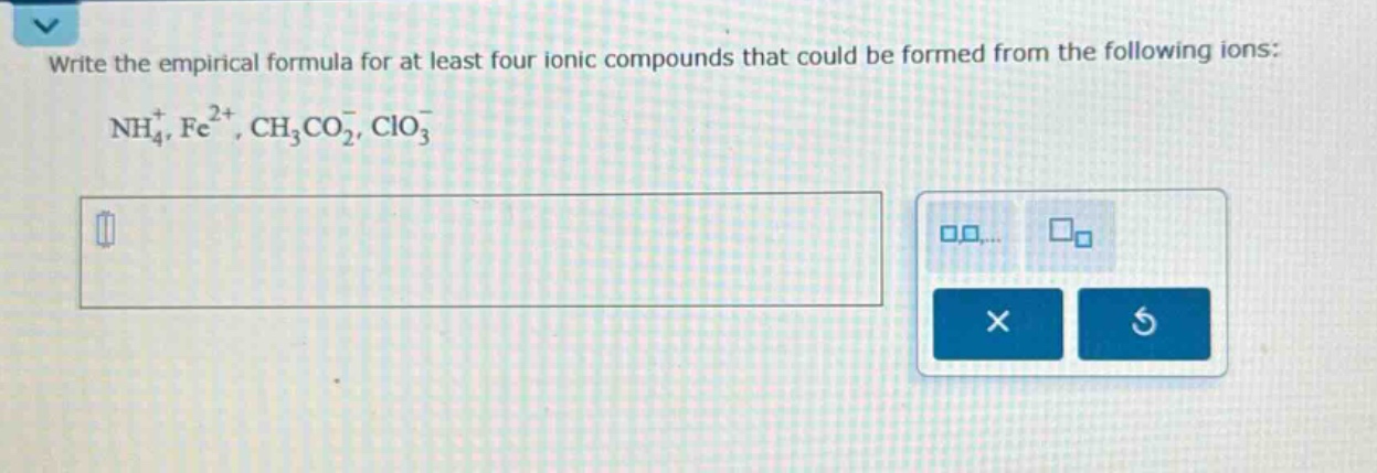 write the empirical formula for at least four ionic compounds that could be formed from the following ions: $nh_{4}^{+}, fe^{2 + }, ch_{3}co_{2}^{-}, clo_{3}^{-}$
