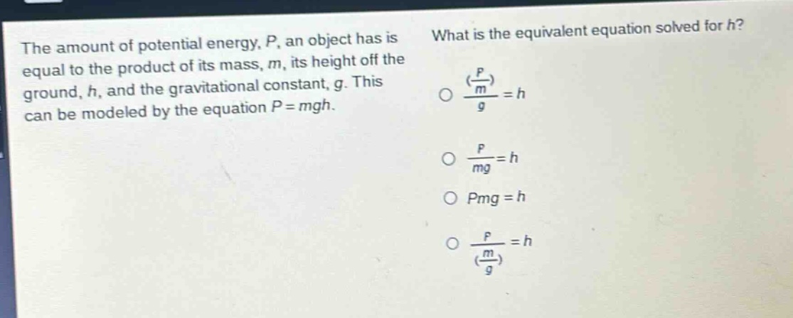 the amount of potential energy, p, an object has is equal to the product of its mass, m, its height off the ground, h, and the gravitational constant, g. this can be modeled by the equation p = mgh. what is the equivalent equation solved for h? (p/m)/g = h; p/mg = h; pmg = h; p/(m/g) = h