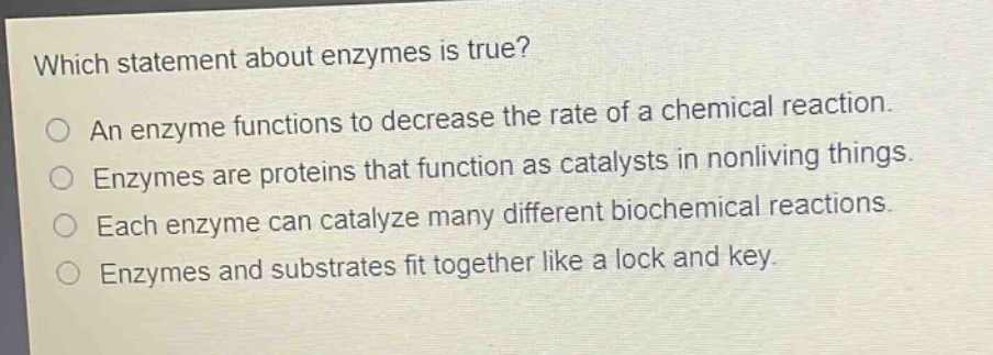 which statement about enzymes is true?\nan enzyme functions to decrease the rate of a chemical reaction.\nenzymes are proteins that function as catalysts in nonliving things.\neach enzyme can catalyze many different biochemical reactions.\nenzymes and substrates fit together like a lock and key.
