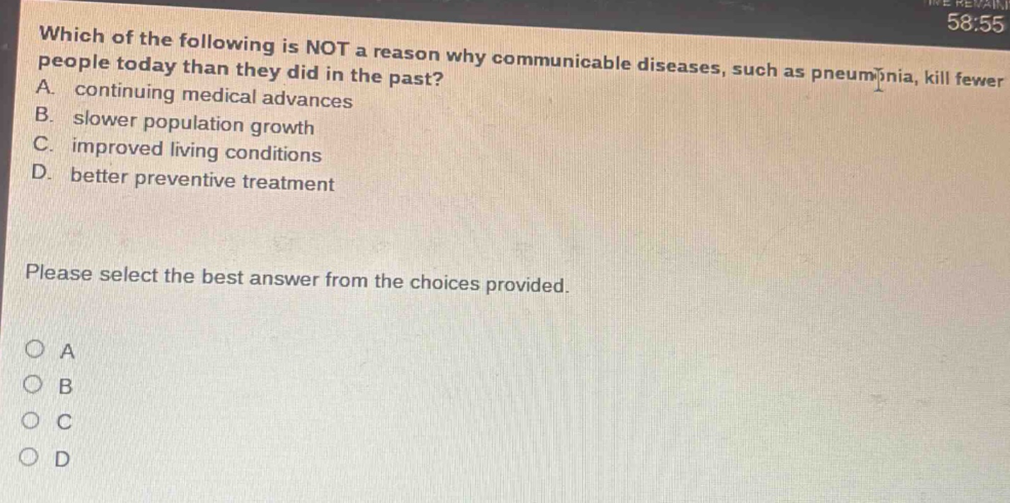 which of the following is not a reason why communicable diseases, such as pneumonia, kill fewer people today than they did in the past? a. continuing medical advances b. slower population growth c. improved living conditions d. better preventive treatment please select the best answer from the choices provided.