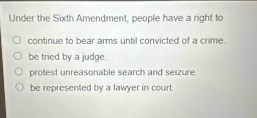 under the sixth amendment, people have a right to\ncontinue to bear arms until convicted of a crime.\nbe tried by a judge.\nprotest unreasonable search and seizure.\nbe represented by a lawyer in court.
