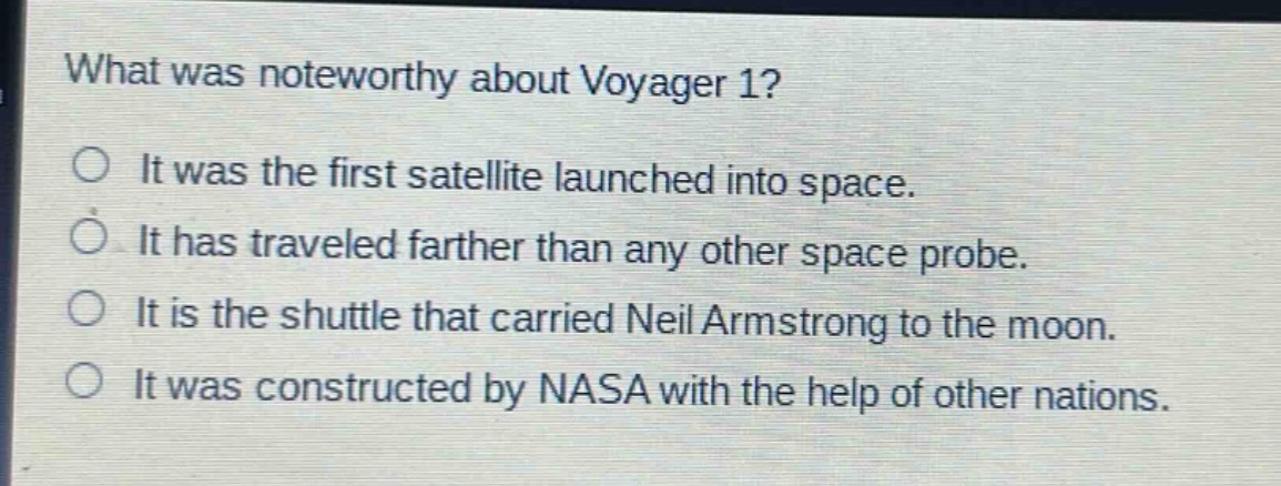 what was noteworthy about voyager 1?\no it was the first satellite launched into space.\no it has traveled farther than any other space probe.\no it is the shuttle that carried neil armstrong to the moon.\no it was constructed by nasa with the help of other nations.