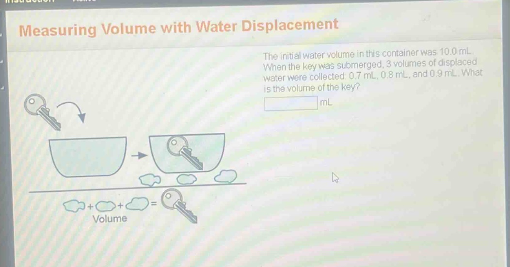 measuring volume with water displacement\nthe initial water volume in this container was 10.0 ml. when the key was submerged, 3 volumes of displaced water were collected: 0.7 ml, 0.8 ml, and 0.9 ml. what is the volume of the key?\n______ ml