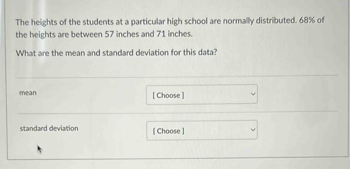 the heights of the students at a particular high school are normally distributed. 68% of the heights are between 57 inches and 71 inches. what are the mean and standard deviation for this data? mean choose standard deviation choose