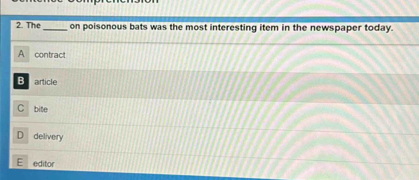 2. the ____ on poisonous bats was the most interesting item in the newspaper today.\na contract\nb article\nc bite\nd delivery\ne editor